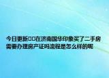 今日更新﻿﻿在济南国华印象买了二手房需要办理房产证吗流程是怎么样的呢
