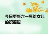 今日更新六一写给女儿的祝福语