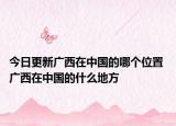 今日更新广西在中国的哪个位置 广西在中国的什么地方
