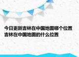 今日更新吉林在中国地图哪个位置 吉林在中国地图的什么位置