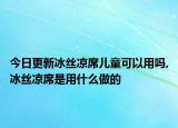 今日更新冰丝凉席儿童可以用吗,冰丝凉席是用什么做的