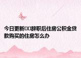 今日更新﻿﻿辞职后住房公积金贷款购买的住房怎么办