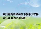 今日更新苹果手机下载不了软件怎么办 iphone机器