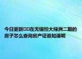 今日更新﻿﻿在无锡恒大绿洲二期的房子怎么查询房产证谁知道呢