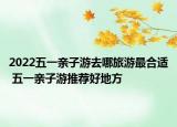 2022五一亲子游去哪旅游最合适 五一亲子游推荐好地方