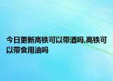 今日更新高铁可以带酒吗,高铁可以带食用油吗