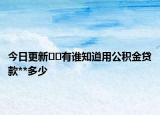 今日更新﻿﻿有谁知道用公积金贷款**多少
