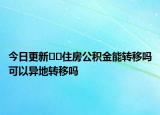 今日更新﻿﻿住房公积金能转移吗可以异地转移吗