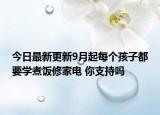 今日最新更新9月起每个孩子都要学煮饭修家电 你支持吗