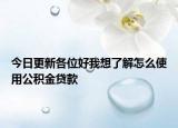 今日更新各位好我想了解怎么使用公积金贷款