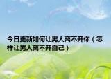 今日更新如何让男人离不开你（怎样让男人离不开自己）