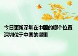 今日更新深圳在中国的哪个位置 深圳位于中国的哪里