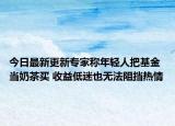 今日最新更新专家称年轻人把基金当奶茶买 收益低迷也无法阻挡热情