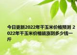 今日更新2022年干玉米价格预测 2022年干玉米价格能涨到多少钱一斤
