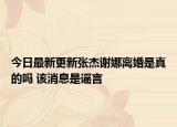 今日最新更新张杰谢娜离婚是真的吗 该消息是谣言