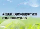 今日更新云南在中国的哪个位置 云南在中国的什么方位