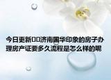 今日更新﻿﻿济南国华印象的房子办理房产证要多久流程是怎么样的呢