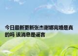 今日最新更新张杰谢娜离婚是真的吗 该消息是谣言