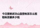 今日更新武功山露营帐篷怎么租 租帐篷要多少钱