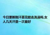今日更新刚汗蒸完能去洗澡吗,女人几天汗蒸一次最好