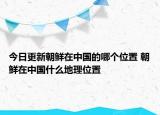 今日更新朝鲜在中国的哪个位置 朝鲜在中国什么地理位置