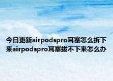 今日更新airpodspro耳塞怎么拆下来airpodspro耳塞拔不下来怎么办