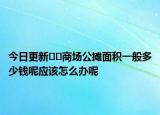 今日更新﻿﻿商场公摊面积一般多少钱呢应该怎么办呢