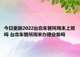 今日更新2022台北车管所周末上班吗 台北车管所周末办理业务吗
