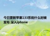 今日更新苹果133系统什么时候发布 深入iphone