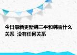 今日最新更新韩三平和韩雪什么关系  没有任何关系