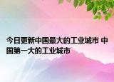 今日更新中国最大的工业城市 中国第一大的工业城市