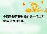 今日最新更新谢楠的第一任丈夫是谁 怎么相识的