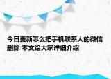 今日更新怎么把手机联系人的微信删除 本文给大家详细介绍