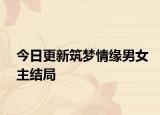 今日更新筑梦情缘男女主结局
