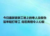 今日最新更新工地上的老人染发伪装年轻打零工 背后真相令人心酸