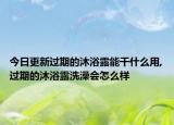 今日更新过期的沐浴露能干什么用,过期的沐浴露洗澡会怎么样