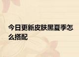 今日更新皮肤黑夏季怎么搭配