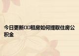 今日更新﻿﻿租房如何提取住房公积金