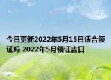 今日更新2022年5月15日适合领证吗 2022年5月领证吉日