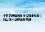 今日更新请问住房公积金贷款中的以贷冲贷要哪些费用