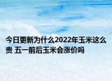 今日更新为什么2022年玉米这么贵 五一前后玉米会涨价吗
