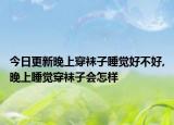 今日更新晚上穿袜子睡觉好不好,晚上睡觉穿袜子会怎样