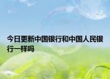 今日更新中国银行和中国人民银行一样吗
