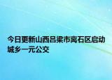 今日更新山西吕梁市离石区启动城乡一元公交