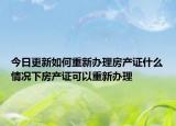 今日更新如何重新办理房产证什么情况下房产证可以重新办理