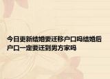 今日更新结婚要迁移户口吗结婚后户口一定要迁到男方家吗