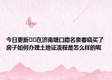 今日更新﻿﻿在济南堤口路名泉春晓买了房子如何办理土地证流程是怎么样的呢