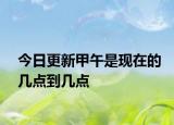 今日更新甲午是现在的几点到几点