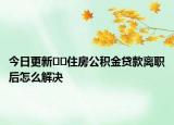今日更新﻿﻿住房公积金贷款离职后怎么解决