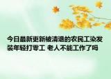 今日最新更新被清退的农民工染发装年轻打零工 老人不能工作了吗